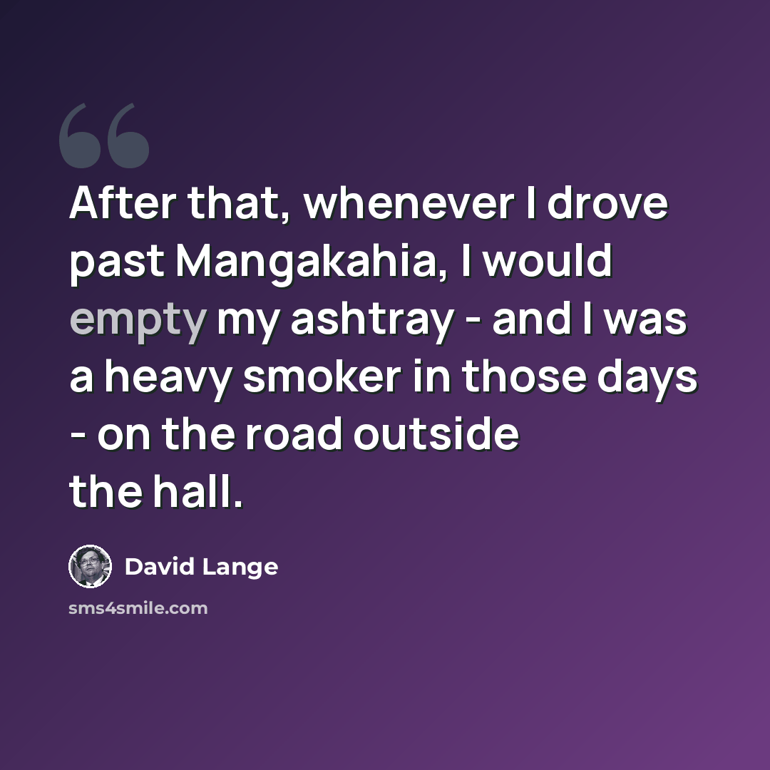 “After that, whenever I drove past Mangakahia, I would empty my ashtray - and I was a heavy smoker in those days - on the road outside the hall.” quote by David Lange