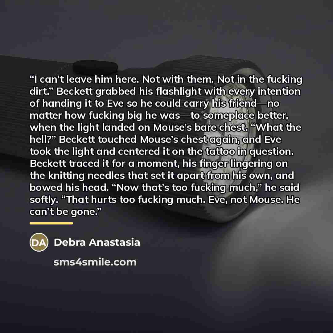 “I can’t leave him here. Not with them. Not in the fucking dirt.” Beckett grabbed his flashlight with every intention of handing it to Eve so he could carry his friend—no matter how fucking big he was—to someplace better, when the light landed on Mouse’s bare chest. “What the hell?” Beckett touched…” quote by Debra Anastasia