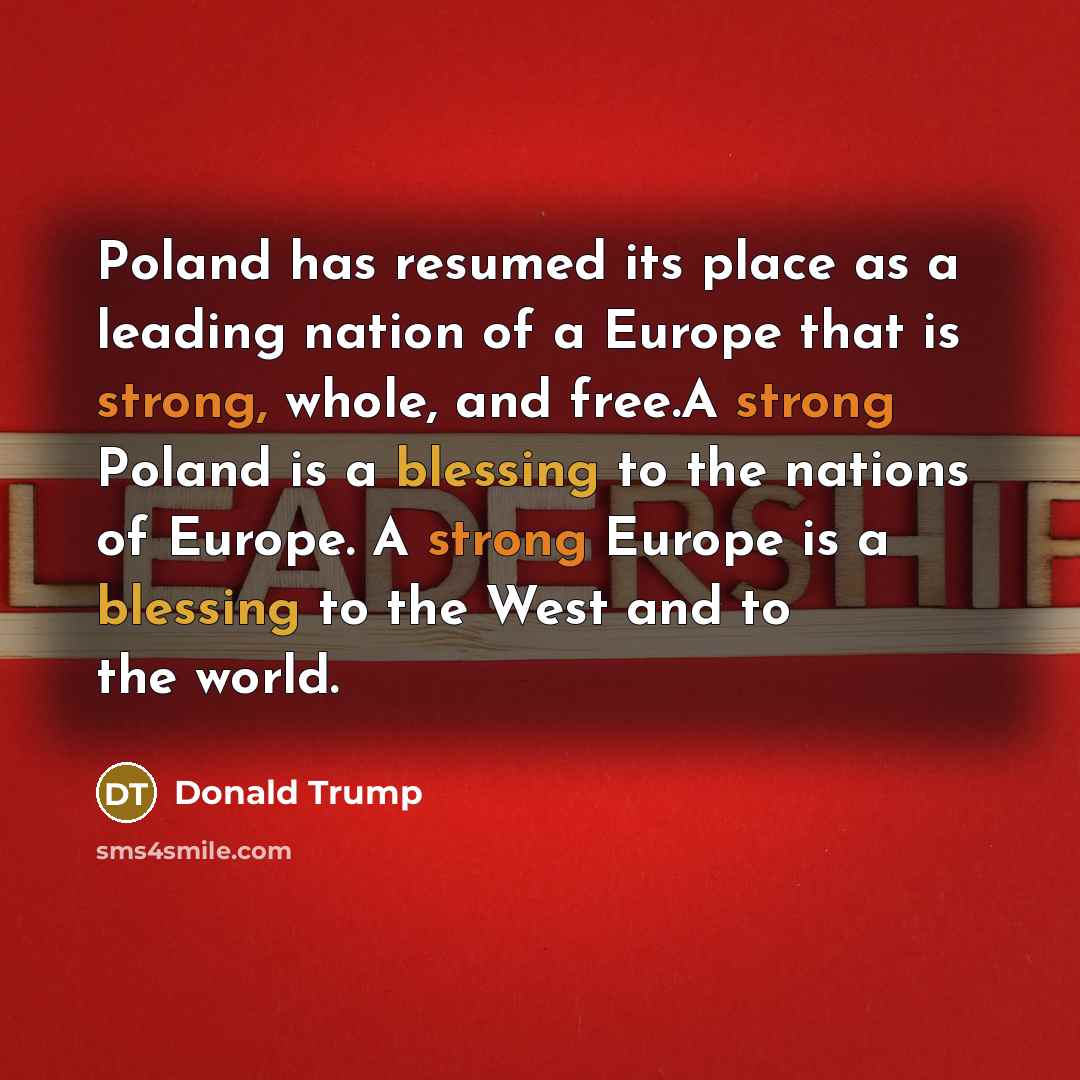 “Poland has resumed its place as a leading nation of a Europe that is strong, whole, and free.A strong Poland is a blessing to the nations of Europe. A strong Europe is a blessing to the West and to the world.” quote by Donald Trump