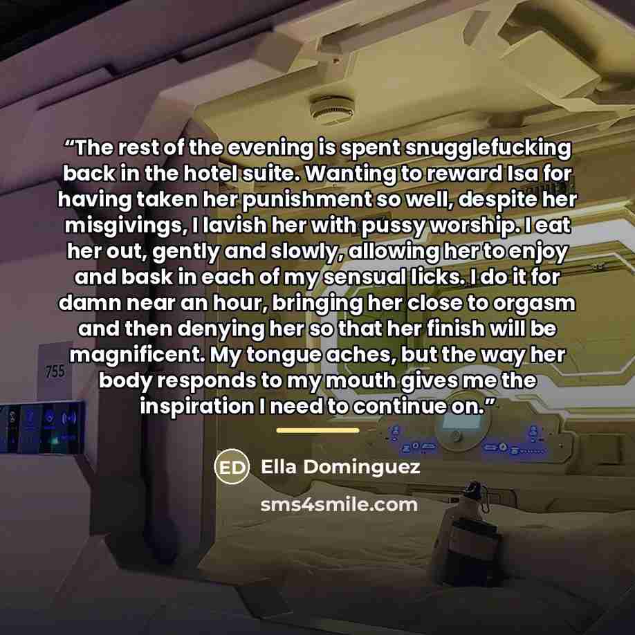 “The rest of the evening is spent snugglefucking back in the hotel suite. Wanting to reward Isa for having taken her punishment so well, despite her misgivings, I lavish her with pussy worship. I eat her out, gently and slowly, allowing her to enjoy and bask in each of my sensual licks. I do it for…” quote by Ella Dominguez