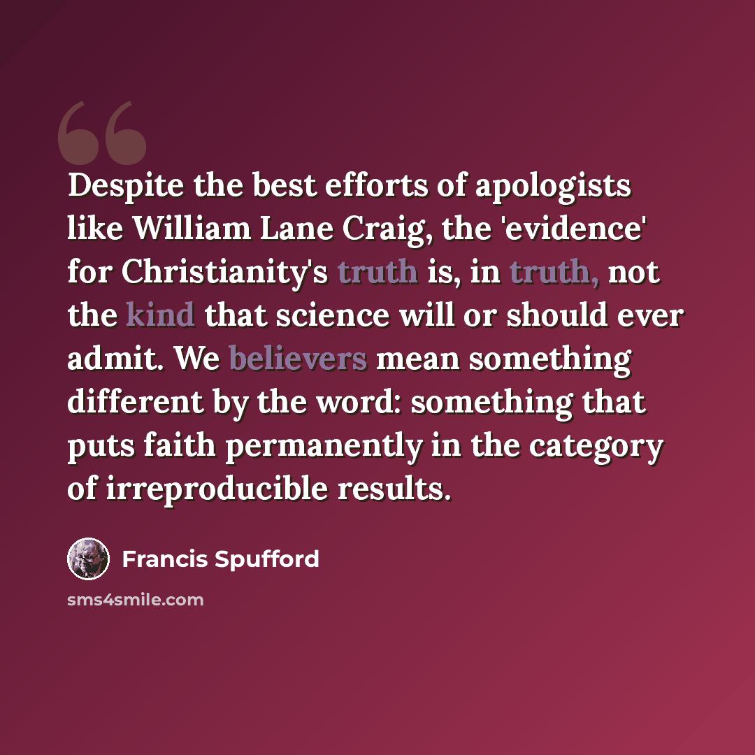 “Despite the best efforts of apologists like William Lane Craig, the 'evidence' for Christianity's truth is, in truth, not the kind that science will or should ever admit. We believers mean something different by the word: something that puts faith permanently in the category of irreproducible…” quote by Francis Spufford