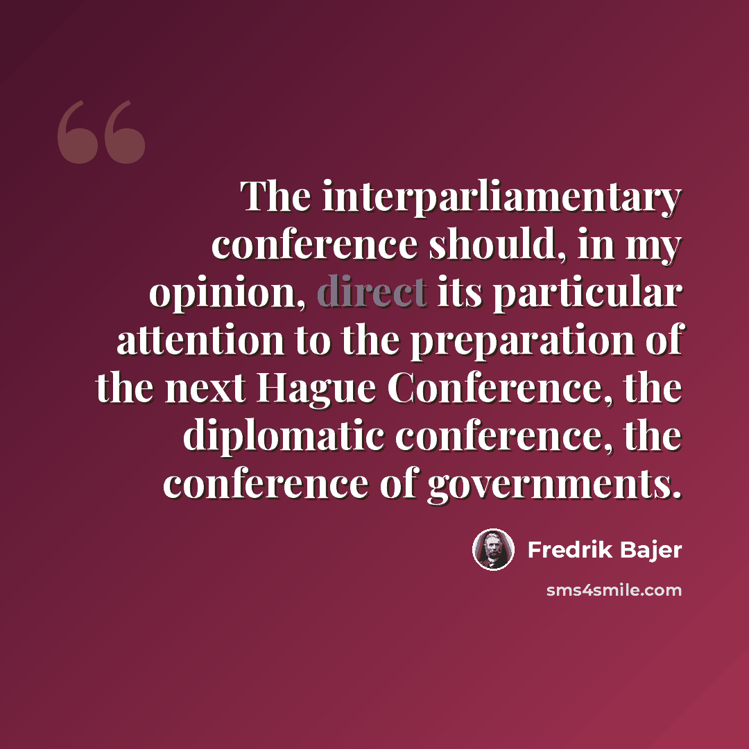 “The interparliamentary conference should, in my opinion, direct its particular attention to the preparation of the next Hague Conference, the diplomatic conference, the conference of governments.” quote by Fredrik Bajer