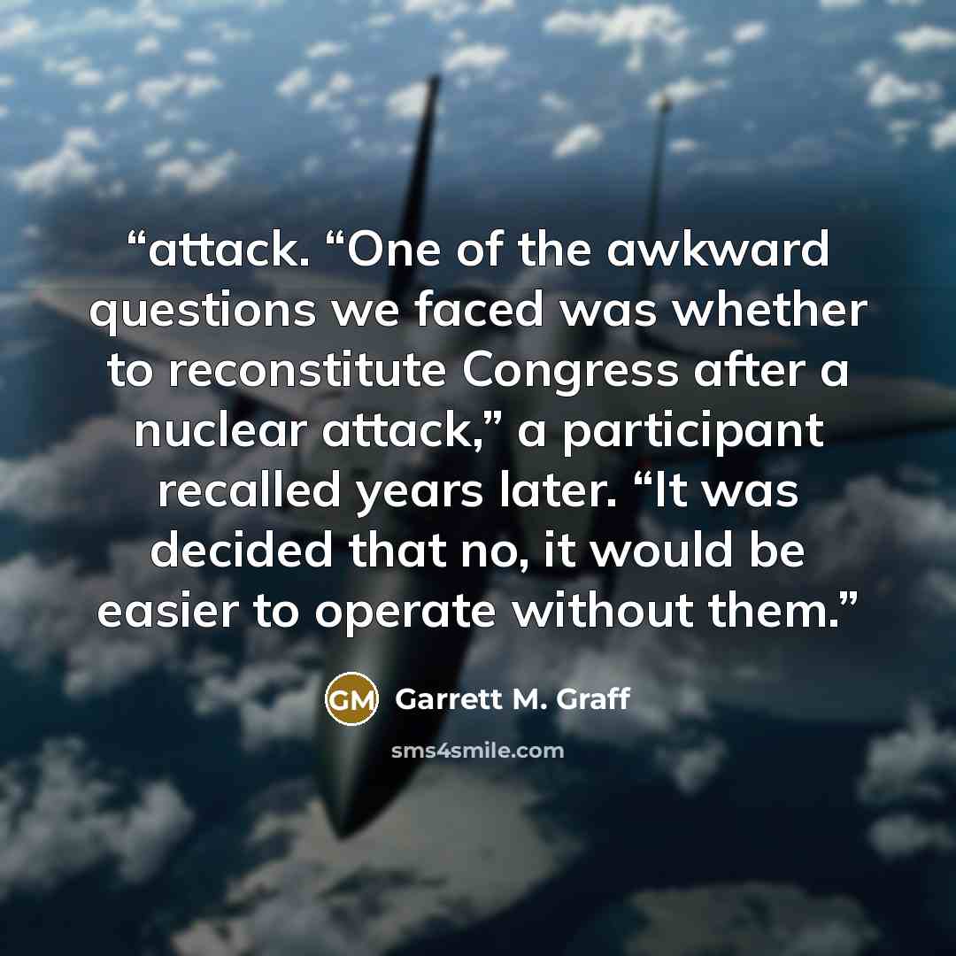 “attack. “One of the awkward questions we faced was whether to reconstitute Congress after a nuclear attack,” a participant recalled years later. “It was decided that no, it would be easier to operate without them.” quote by Garrett M. Graff