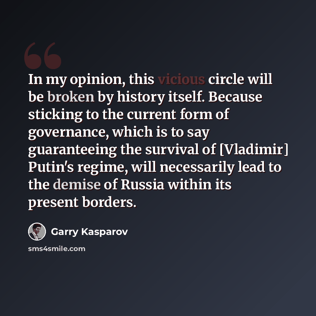 “In my opinion, this vicious circle will be broken by history itself. Because sticking to the current form of governance, which is to say guaranteeing the survival of [Vladimir] Putin's regime, will necessarily lead to the demise of Russia within its present borders.” quote by Garry Kasparov