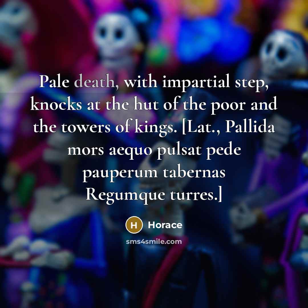“Pale death, with impartial step, knocks at the hut of the poor and the towers of kings. [Lat., Pallida mors aequo pulsat pede pauperum tabernas Regumque turres.]” quote by Horace