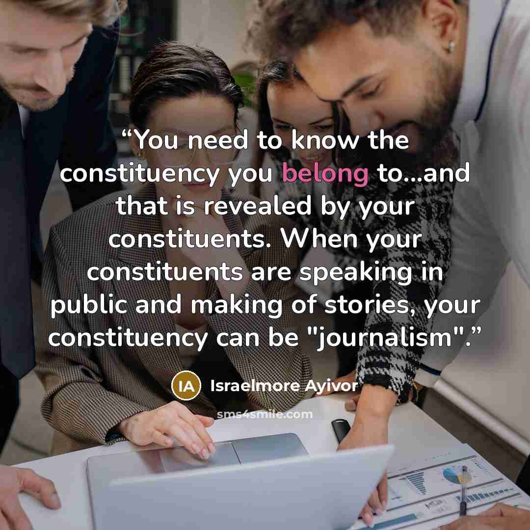 “You need to know the constituency you belong to...and that is revealed by your constituents. When your constituents are speaking in public and making of stories, your constituency can be "journalism".” quote by Israelmore Ayivor