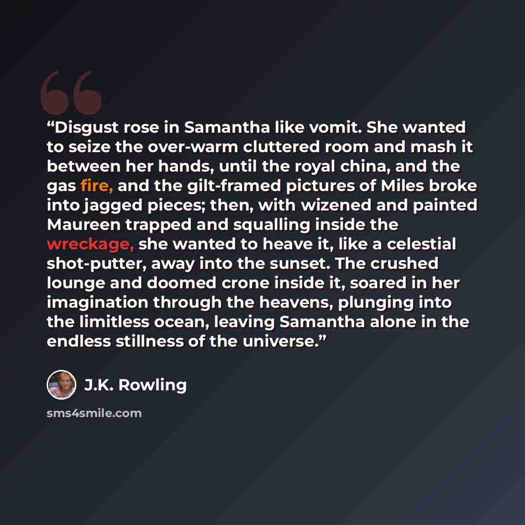 “Disgust rose in Samantha like vomit. She wanted to seize the over-warm cluttered room and mash it between her hands, until the royal china, and the gas fire, and the gilt-framed pictures of Miles broke into jagged pieces; then, with wizened and painted Maureen trapped and squalling inside the…” quote by J.K. Rowling