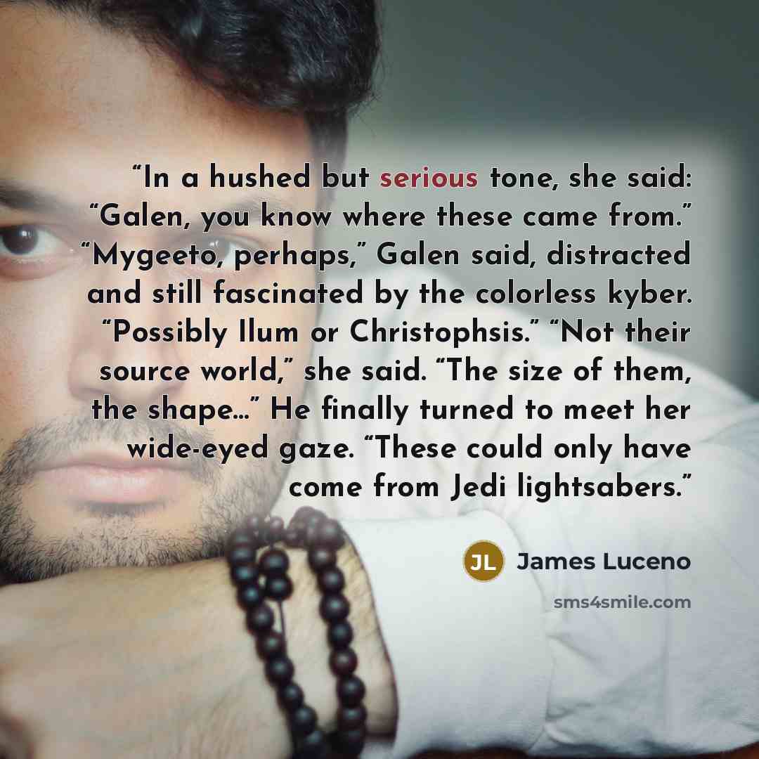 “In a hushed but serious tone, she said: “Galen, you know where these came from.” “Mygeeto, perhaps,” Galen said, distracted and still fascinated by the colorless kyber. “Possibly Ilum or Christophsis.” “Not their source world,” she said. “The size of them, the shape…” He finally turned to meet her…” quote by James Luceno