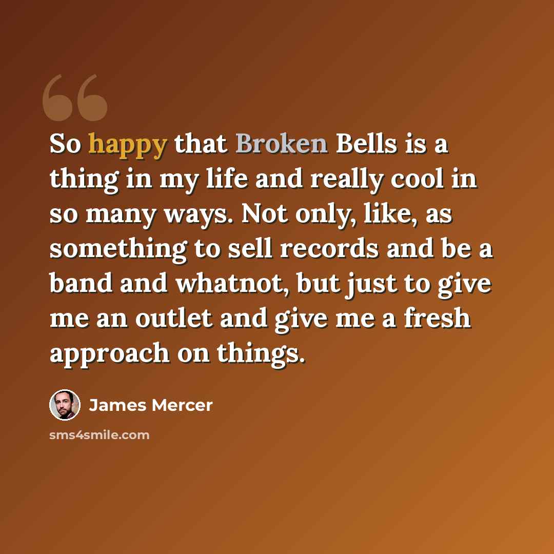 “So happy that Broken Bells is a thing in my life and really cool in so many ways. Not only, like, as something to sell records and be a band and whatnot, but just to give me an outlet and give me a fresh approach on things.” quote by James Mercer