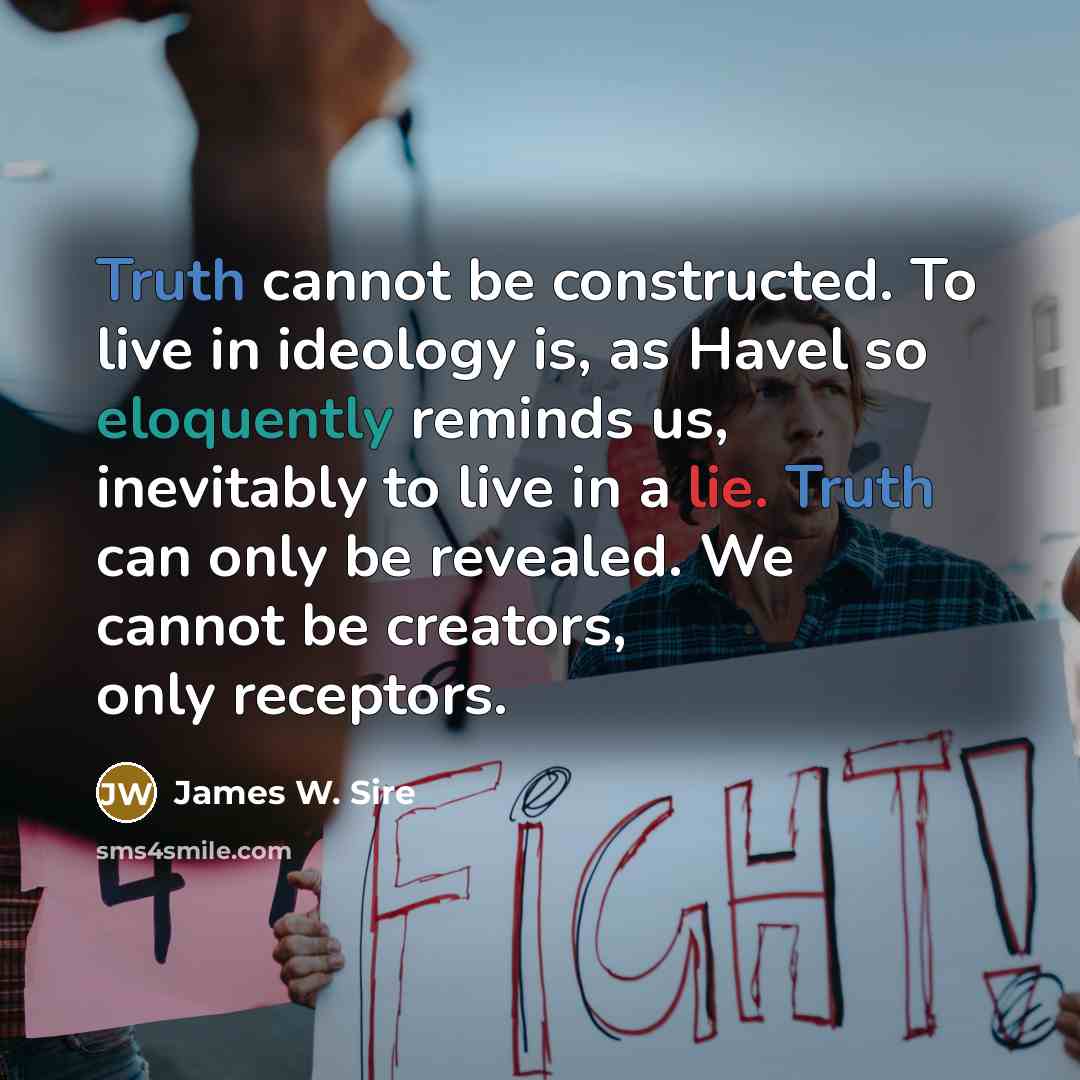 “Truth cannot be constructed. To live in ideology is, as Havel so eloquently reminds us, inevitably to live in a lie. Truth can only be revealed. We cannot be creators, only receptors.” quote by James W. Sire