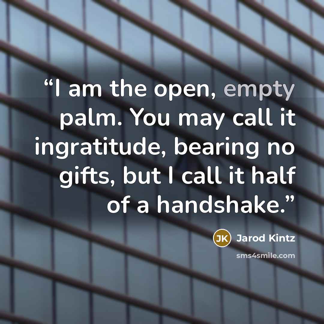“I am the open, empty palm. You may call it ingratitude, bearing no gifts, but I call it half of a handshake.” quote by Jarod Kintz