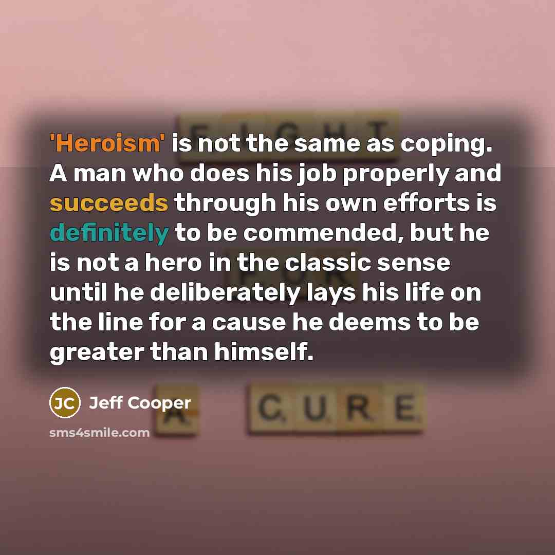 “'Heroism' is not the same as coping. A man who does his job properly and succeeds through his own efforts is definitely to be commended, but he is not a hero in the classic sense until he deliberately lays his life on the line for a cause he deems to be greater than himself.” quote by Jeff Cooper