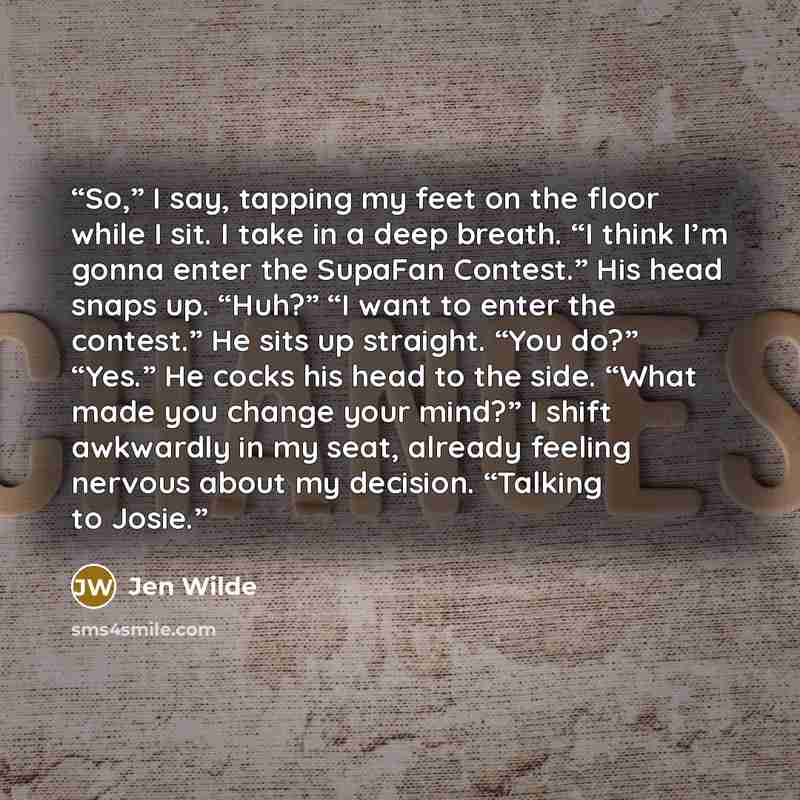 “So,” I say, tapping my feet on the floor while I sit. I take in a deep breath. “I think I’m gonna enter the SupaFan Contest.” His head snaps up. “Huh?” “I want to enter the contest.” He sits up straight. “You do?” “Yes.” He cocks his head to the side. “What made you change your mind?” I shift…” quote by Jen Wilde