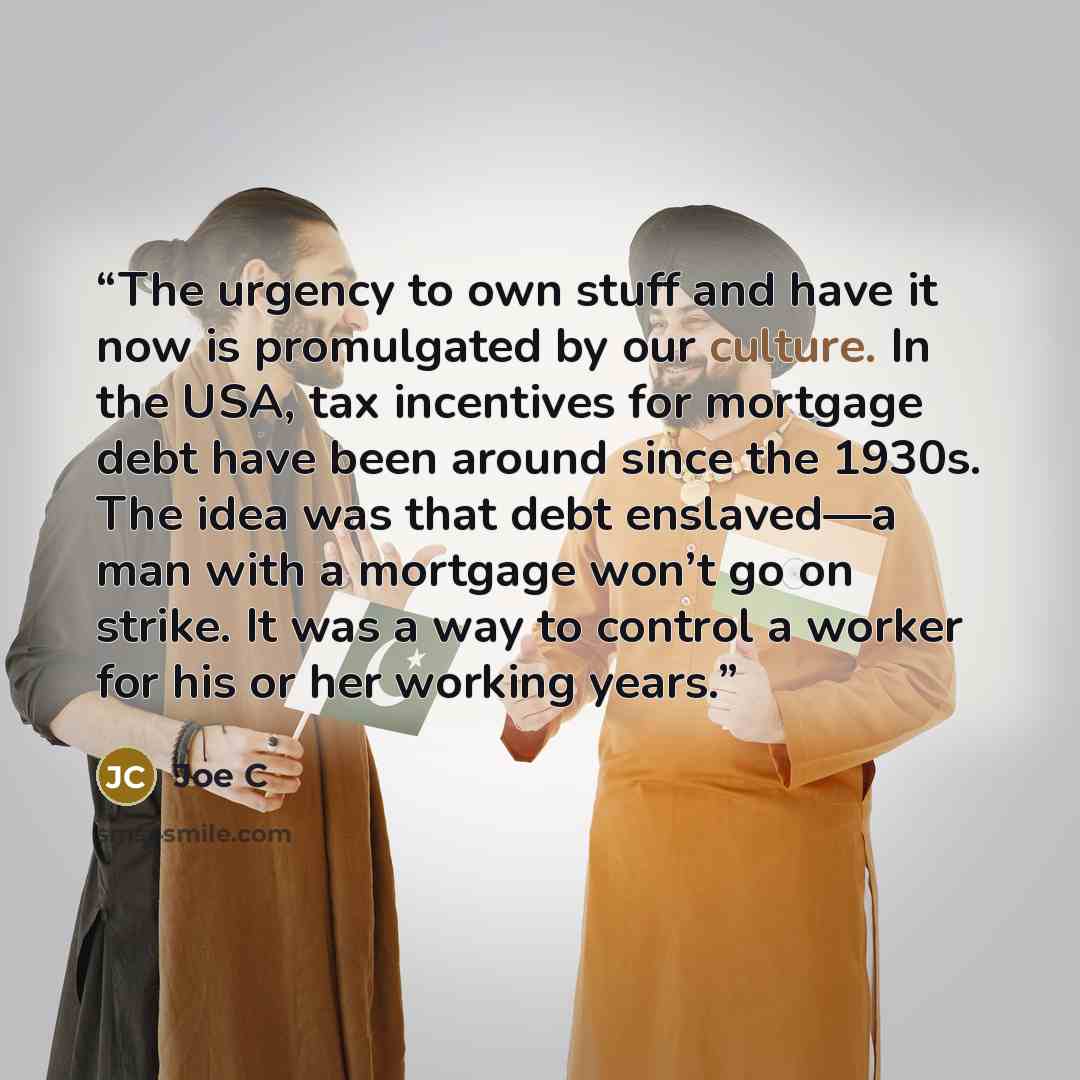 “The urgency to own stuff and have it now is promulgated by our culture. In the USA, tax incentives for mortgage debt have been around since the 1930s. The idea was that debt enslaved—a man with a mortgage won’t go on strike. It was a way to control a worker for his or her working years.” quote by Joe C