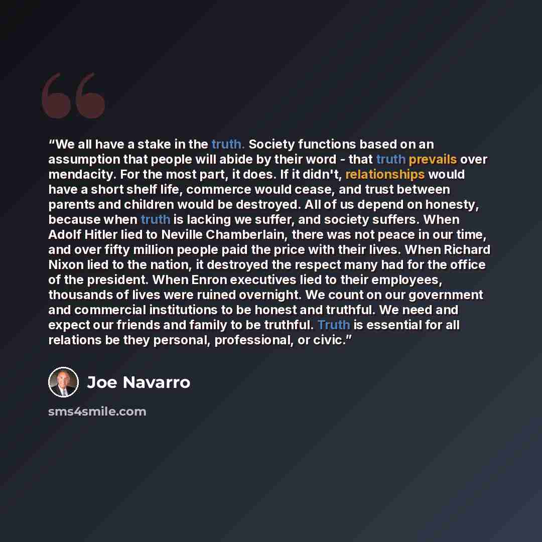 “We all have a stake in the truth. Society functions based on an assumption that people will abide by their word - that truth prevails over mendacity. For the most part, it does. If it didn't, relationships would have a short shelf life, commerce would cease, and trust between parents and children…” quote by Joe Navarro