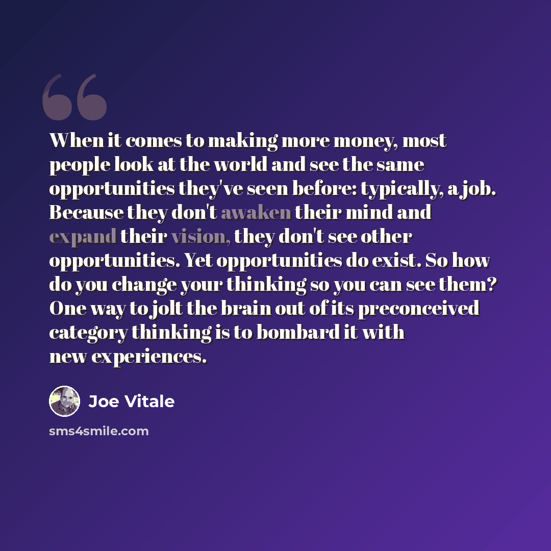 “When it comes to making more money, most people look at the world and see the same opportunities they've seen before: typically, a job. Because they don't awaken their mind and expand their vision, they don't see other opportunities. Yet opportunities do exist. So how do you change your thinking…” quote by Joe Vitale