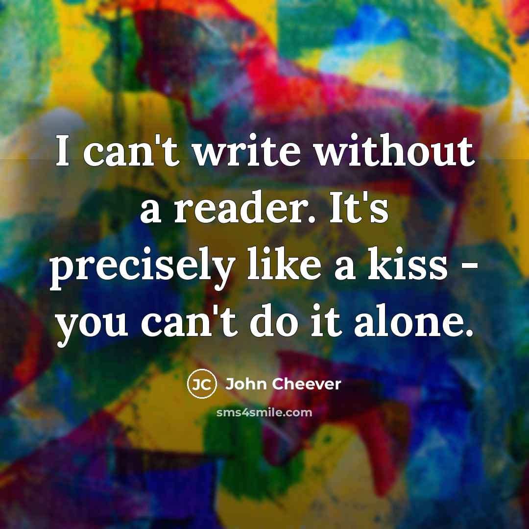 “I can't write without a reader. It's precisely like a kiss - you can't do it alone.” quote by John Cheever