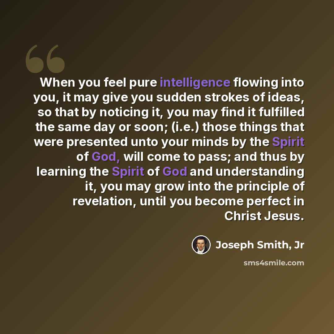 “When you feel pure intelligence flowing into you, it may give you sudden strokes of ideas, so that by noticing it, you may find it fulfilled the same day or soon; (i.e.) those things that were presented unto your minds by the Spirit of God, will come to pass; and thus by learning the Spirit of God…” quote by Joseph Smith, Jr