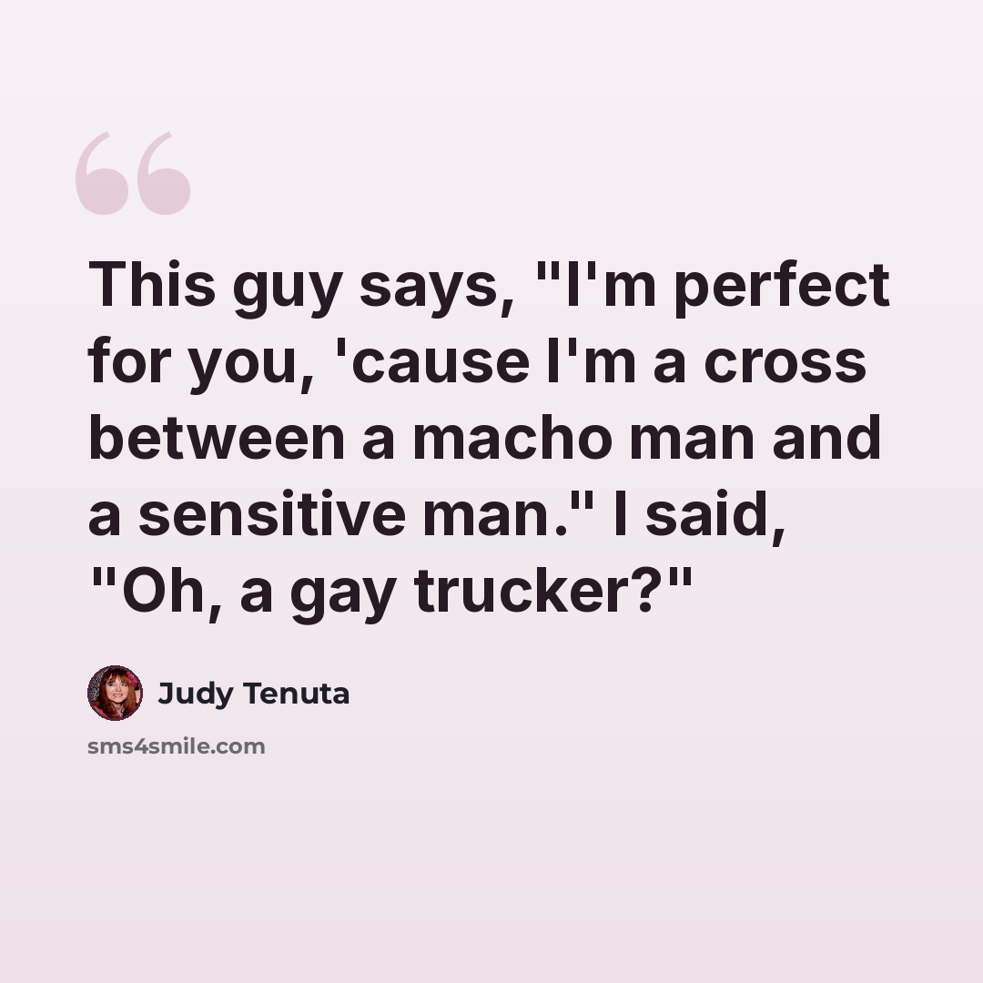 “This guy says, "I'm perfect for you, 'cause I'm a cross between a macho man and a sensitive man." I said, "Oh, a gay trucker?"” quote by Judy Tenuta