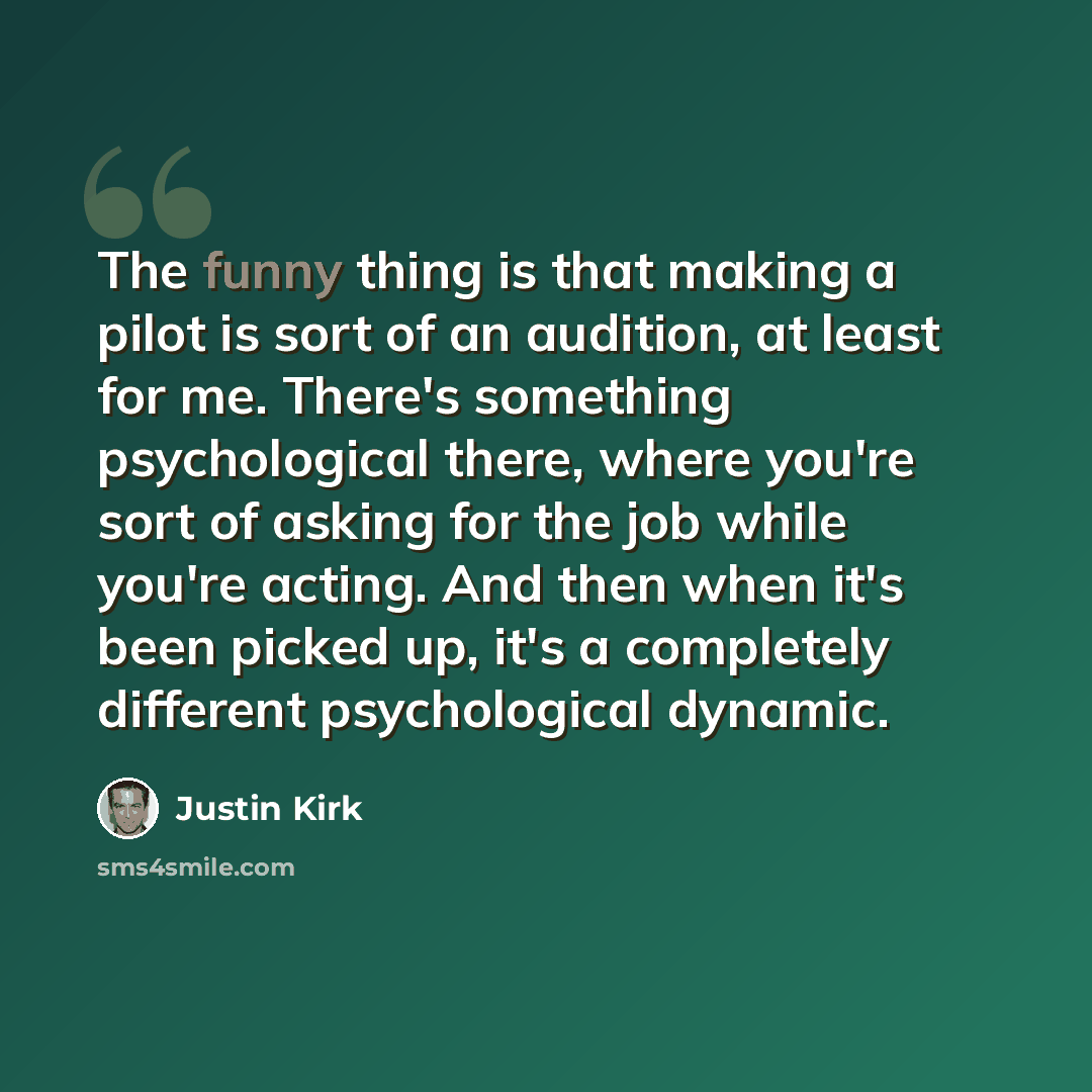 “The funny thing is that making a pilot is sort of an audition, at least for me. There's something psychological there, where you're sort of asking for the job while you're acting. And then when it's been picked up, it's a completely different psychological dynamic.” quote by Justin Kirk