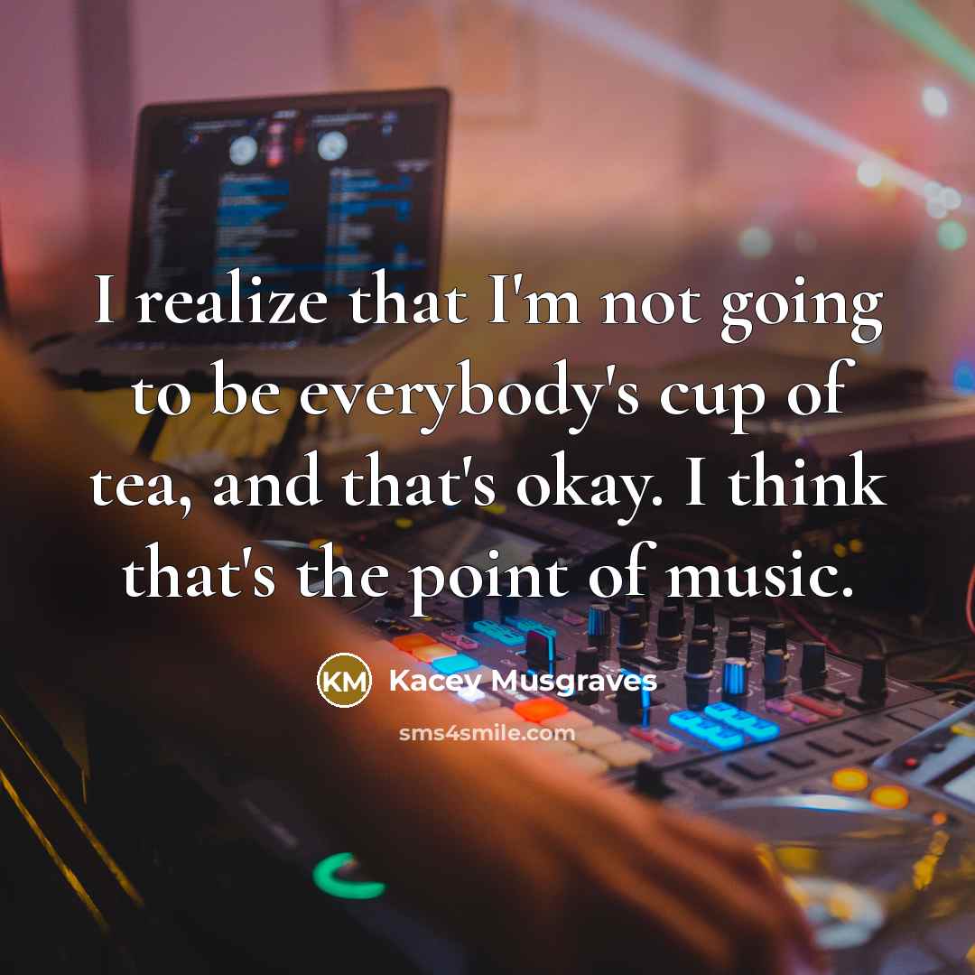 “I realize that I'm not going to be everybody's cup of tea, and that's okay. I think that's the point of music.” quote by Kacey Musgraves