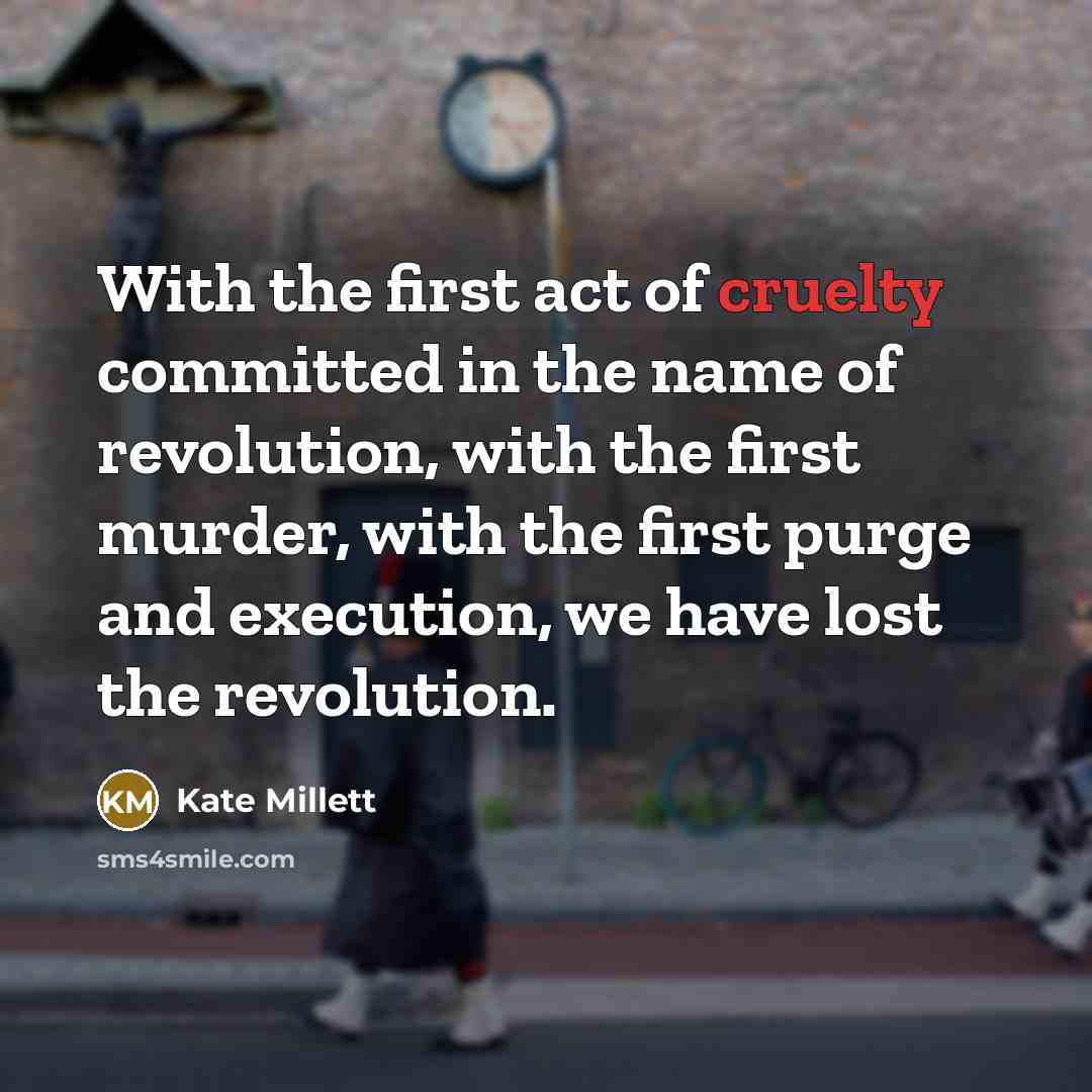 “With the first act of cruelty committed in the name of revolution, with the first murder, with the first purge and execution, we have lost the revolution.” quote by Kate Millett