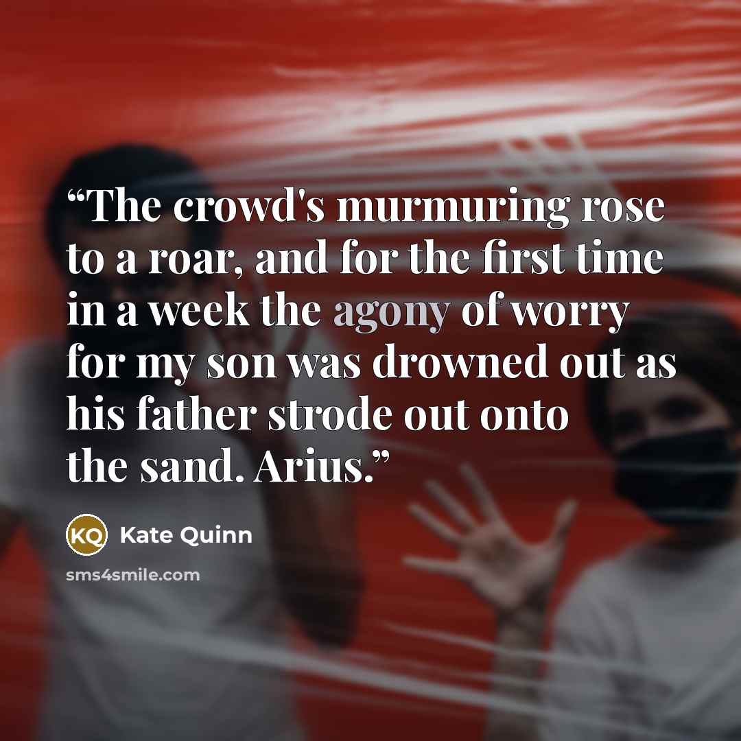 “The crowd's murmuring rose to a roar, and for the first time in a week the agony of worry for my son was drowned out as his father strode out onto the sand. Arius.” quote by Kate Quinn
