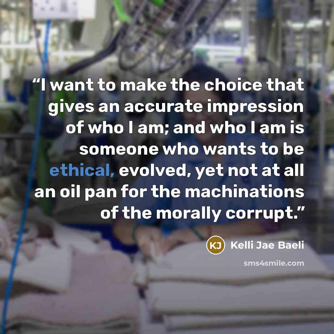 “I want to make the choice that gives an accurate impression of who I am; and who I am is someone who wants to be ethical, evolved, yet not at all an oil pan for the machinations of the morally corrupt.” quote by Kelli Jae Baeli