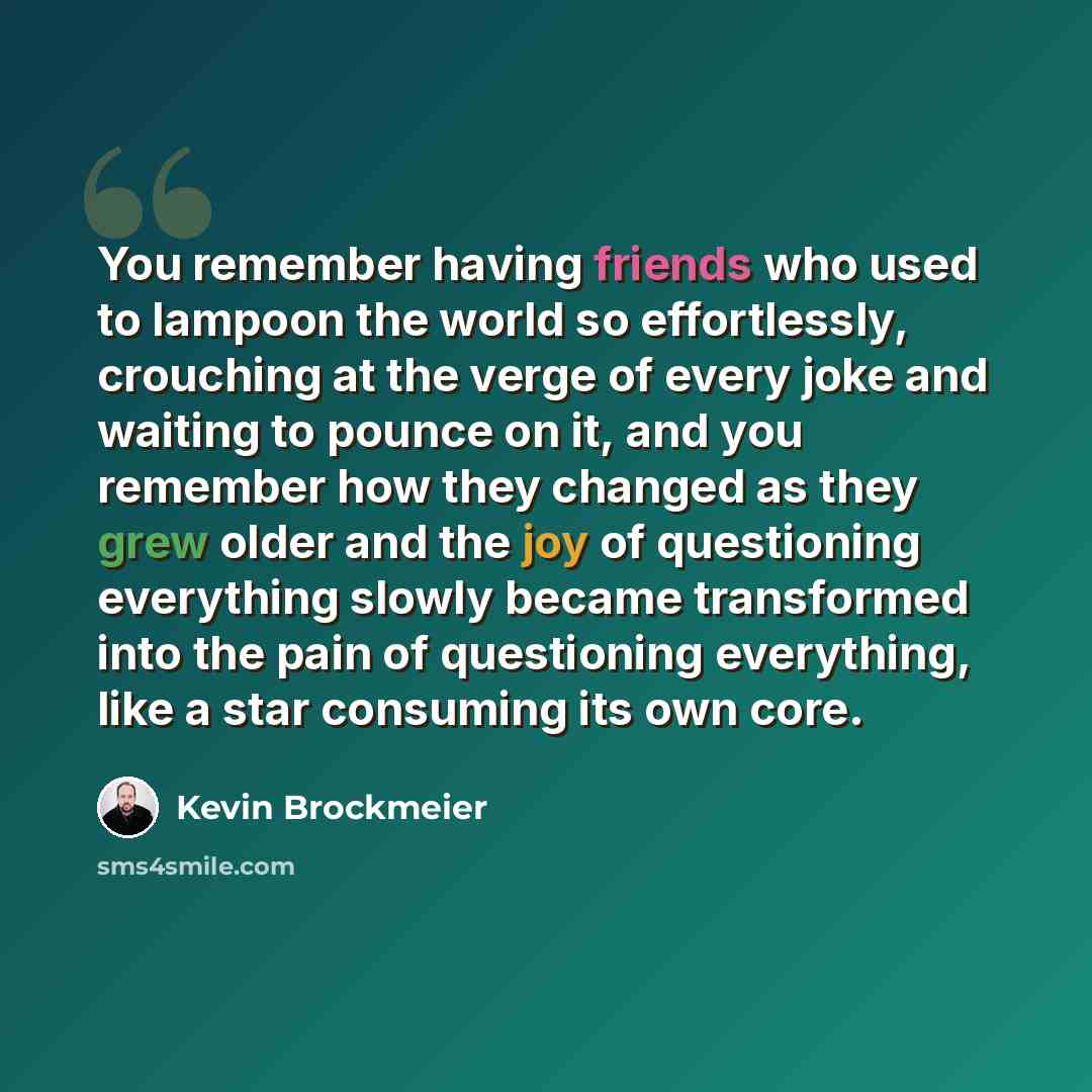 “You remember having friends who used to lampoon the world so effortlessly, crouching at the verge of every joke and waiting to pounce on it, and you remember how they changed as they grew older and the joy of questioning everything slowly became transformed into the pain of questioning everything…” quote by Kevin Brockmeier