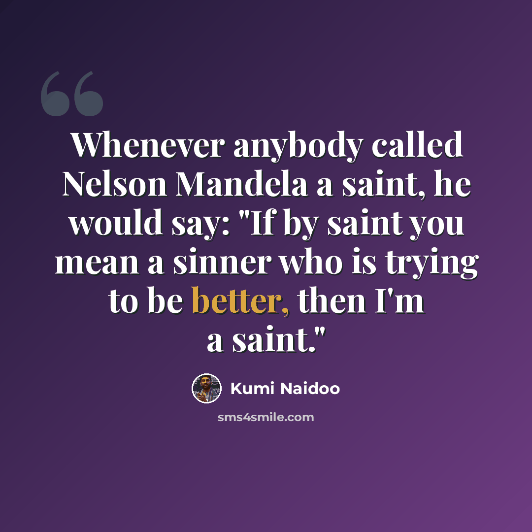 “Whenever anybody called Nelson Mandela a saint, he would say: "If by saint you mean a sinner who is trying to be better, then I'm a saint."” quote by Kumi Naidoo