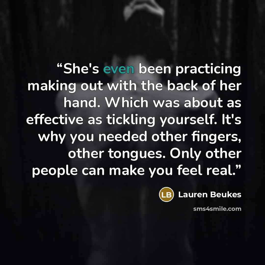 “She's even been practicing making out with the back of her hand. Which was about as effective as tickling yourself. It's why you needed other fingers, other tongues. Only other people can make you feel real.” quote by Lauren Beukes