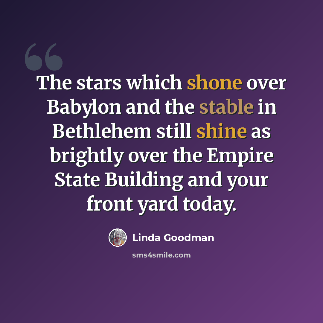 “The stars which shone over Babylon and the stable in Bethlehem still shine as brightly over the Empire State Building and your front yard today.” quote by Linda Goodman