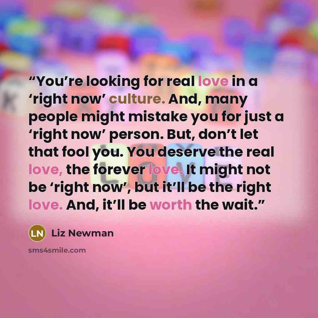 “You’re looking for real love in a ‘right now’ culture. And, many people might mistake you for just a ‘right now’ person. But, don’t let that fool you. You deserve the real love, the forever love. It might not be ‘right now’, but it’ll be the right love. And, it’ll be worth the wait.” quote by Liz Newman