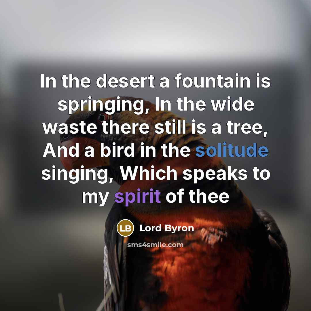 “In the desert a fountain is springing, In the wide waste there still is a tree, And a bird in the solitude singing, Which speaks to my spirit of thee” quote by Lord Byron