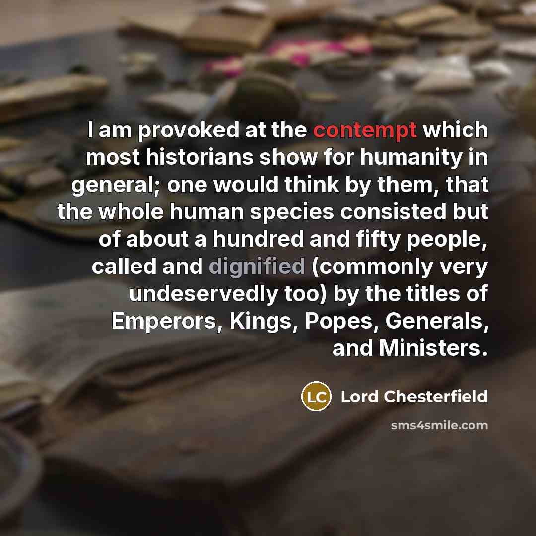“I am provoked at the contempt which most historians show for humanity in general; one would think by them, that the whole human species consisted but of about a hundred and fifty people, called and dignified (commonly very undeservedly too) by the titles of Emperors, Kings, Popes, Generals, and…” quote by Lord Chesterfield
