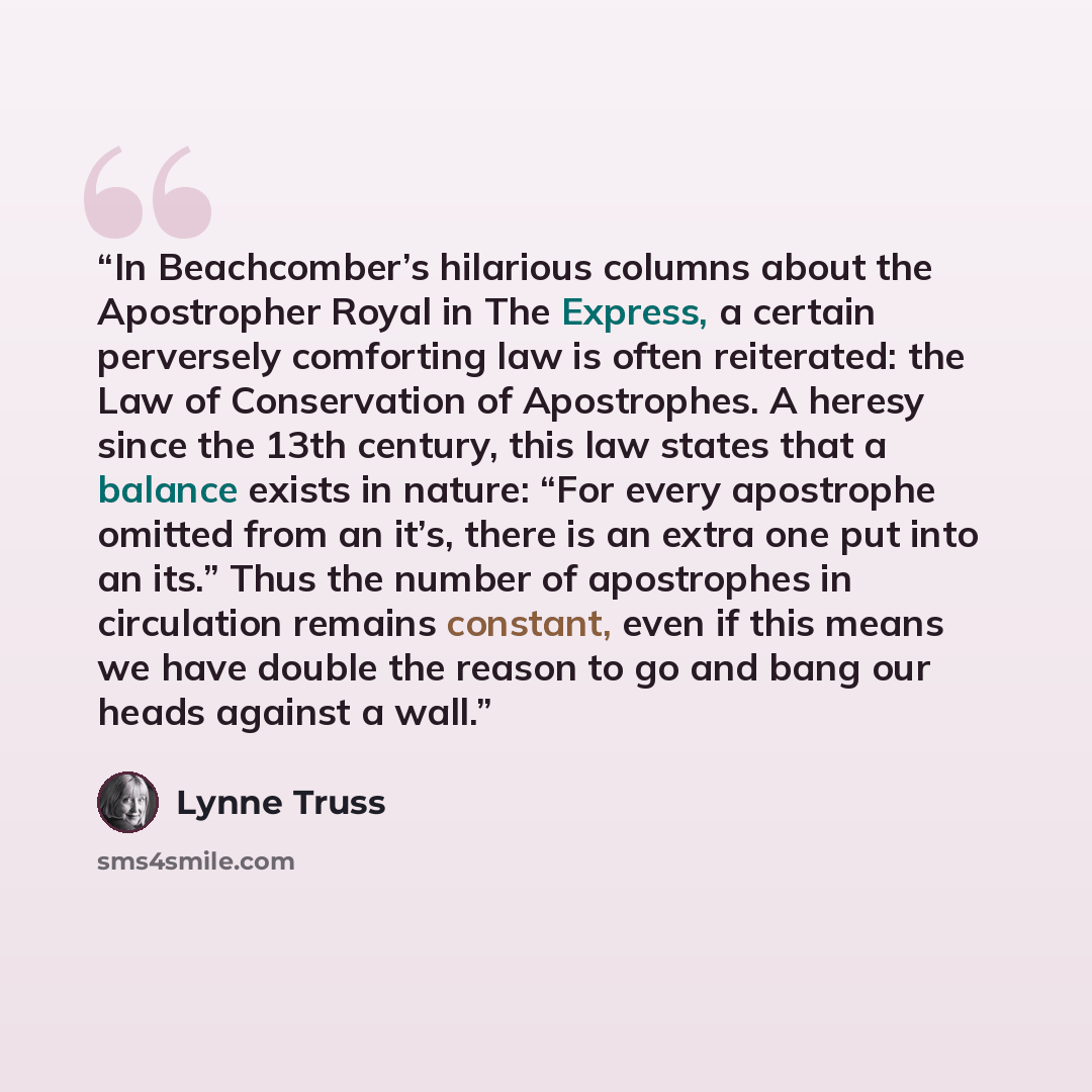 “In Beachcomber’s hilarious columns about the Apostropher Royal in The Express, a certain perversely comforting law is often reiterated: the Law of Conservation of Apostrophes. A heresy since the 13th century, this law states that a balance exists in nature: “For every apostrophe omitted from an…” quote by Lynne Truss