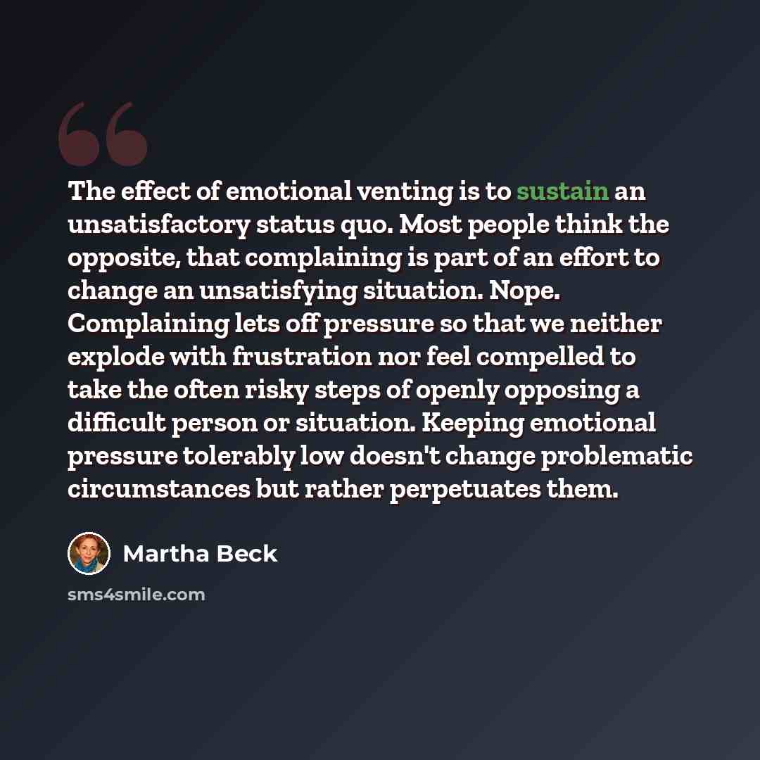 “The effect of emotional venting is to sustain an unsatisfactory status quo. Most people think the opposite, that complaining is part of an effort to change an unsatisfying situation. Nope. Complaining lets off pressure so that we neither explode with frustration nor feel compelled to take the…” quote by Martha Beck