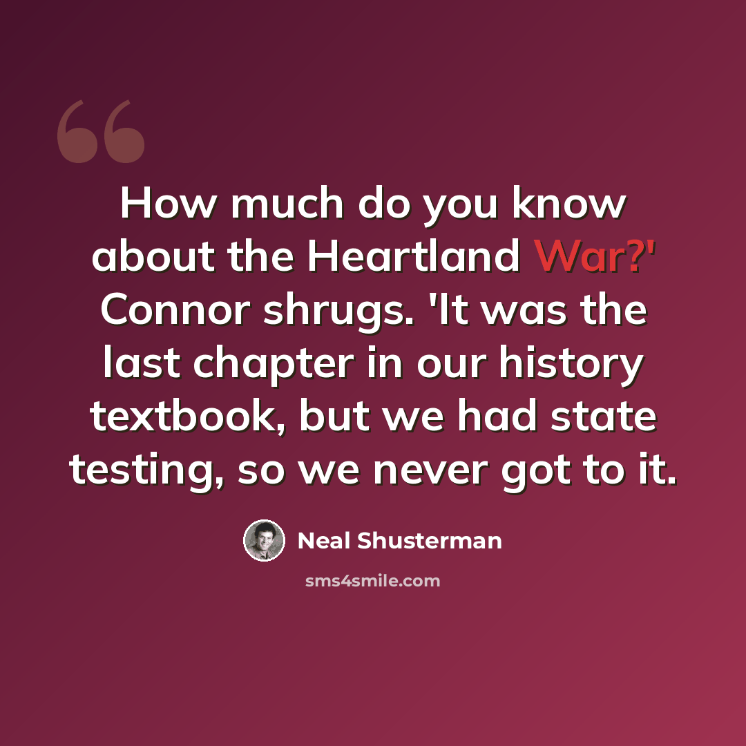 “How much do you know about the Heartland War?' Connor shrugs. 'It was the last chapter in our history textbook, but we had state testing, so we never got to it.” quote by Neal Shusterman