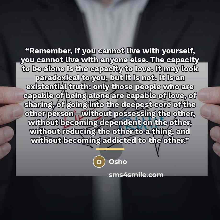 “Remember, if you cannot live with yourself, you cannot live with anyone else. The capacity to be alone is the capacity to love. It may look paradoxical to you, but it is not. It is an existential truth: only those people who are capable of being alone are capable of love, of sharing, of going into…” quote by Osho