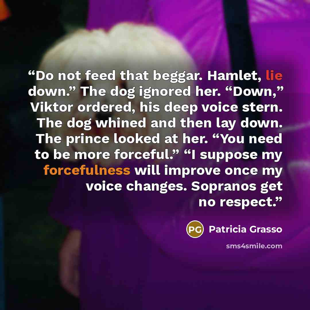 “Do not feed that beggar. Hamlet, lie down.” The dog ignored her. “Down,” Viktor ordered, his deep voice stern. The dog whined and then lay down. The prince looked at her. “You need to be more forceful.” “I suppose my forcefulness will improve once my voice changes. Sopranos get no respect.” quote by Patricia Grasso