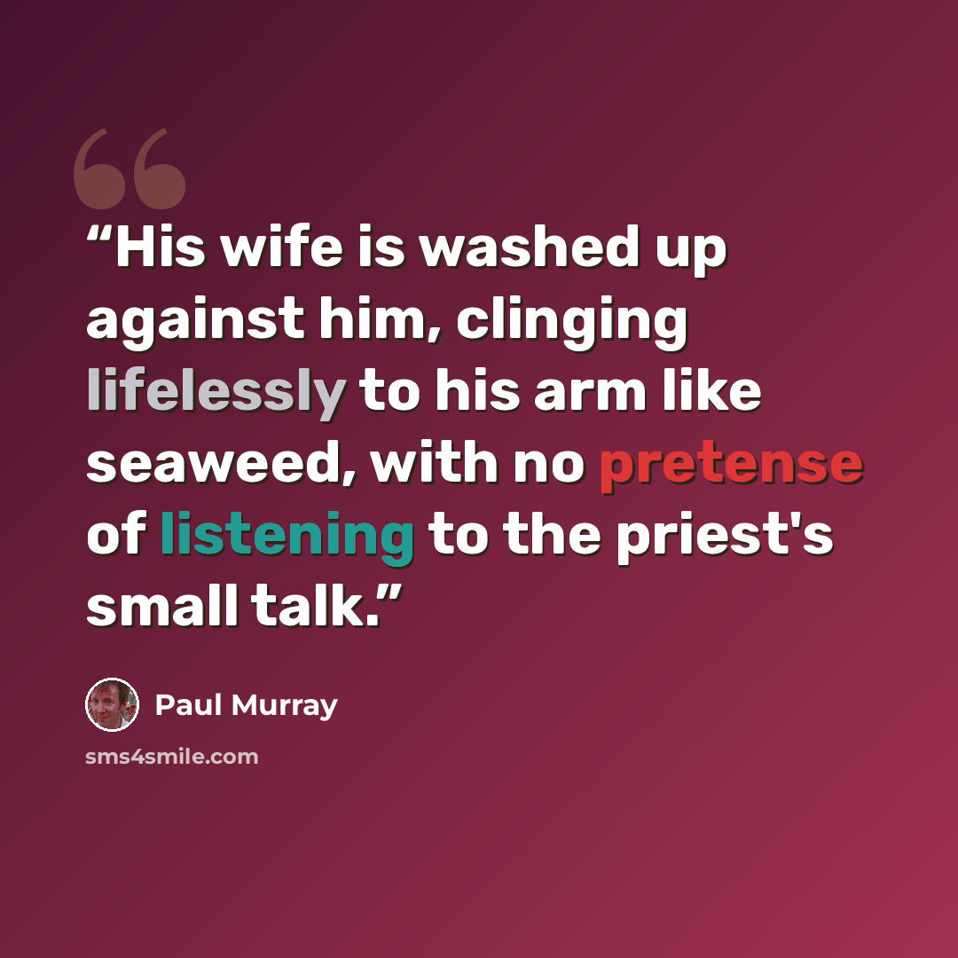 “His wife is washed up against him, clinging lifelessly to his arm like seaweed, with no pretense of listening to the priest's small talk.” quote by Paul Murray