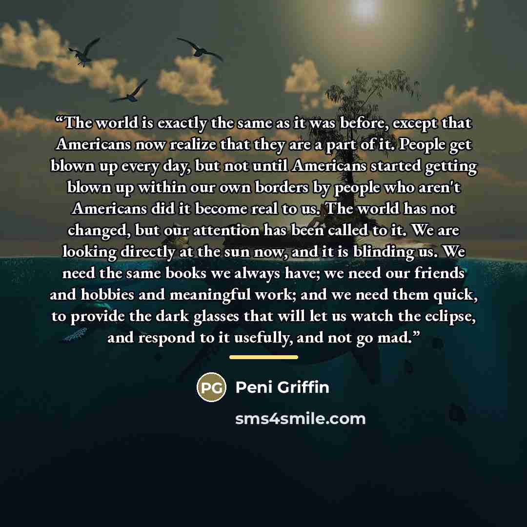 “The world is exactly the same as it was before, except that Americans now realize that they are a part of it. People get blown up every day, but not until Americans started getting blown up within our own borders by people who aren't Americans did it become real to us. The world has not changed…” quote by Peni Griffin