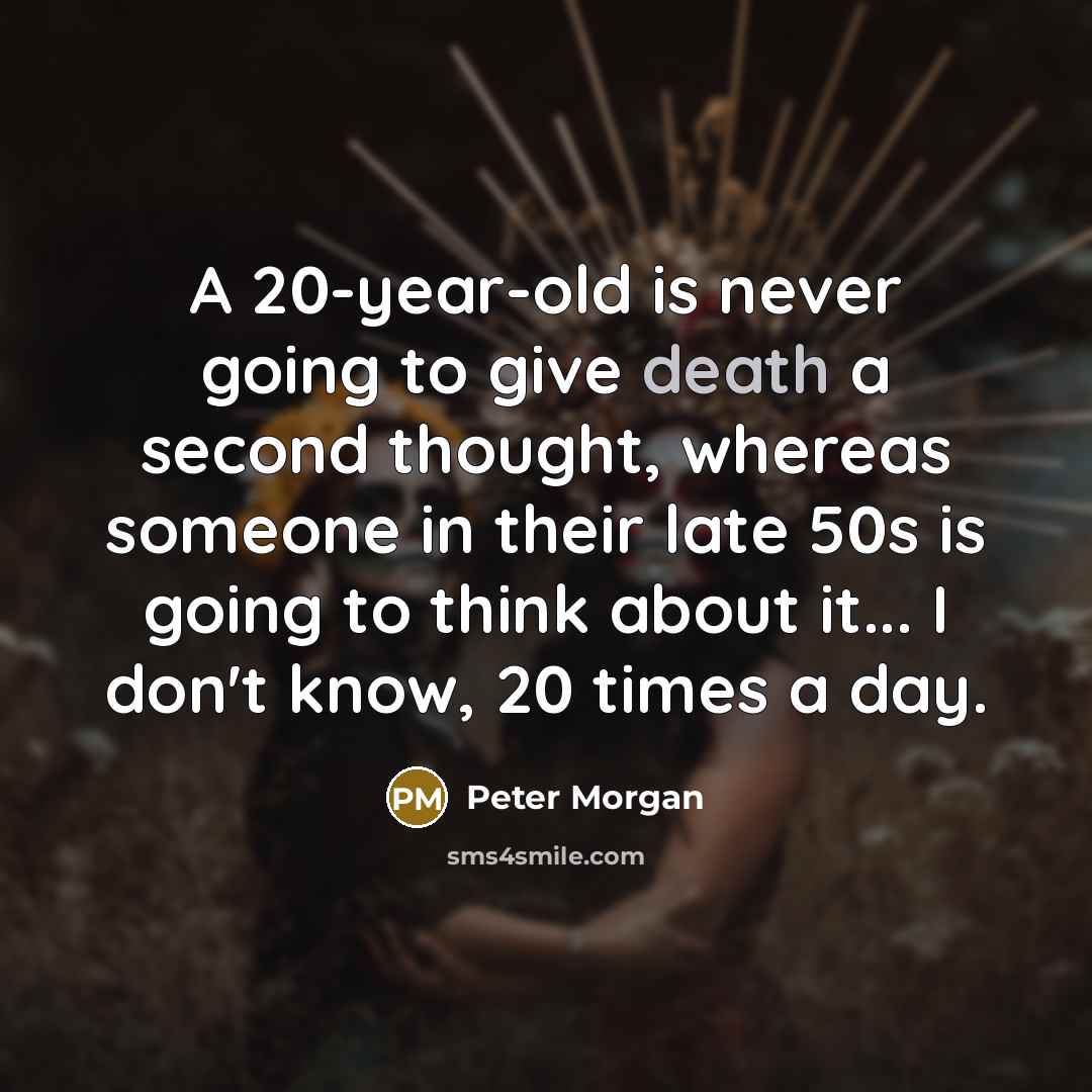 “A 20-year-old is never going to give death a second thought, whereas someone in their late 50s is going to think about it... I don't know, 20 times a day.” quote by Peter Morgan