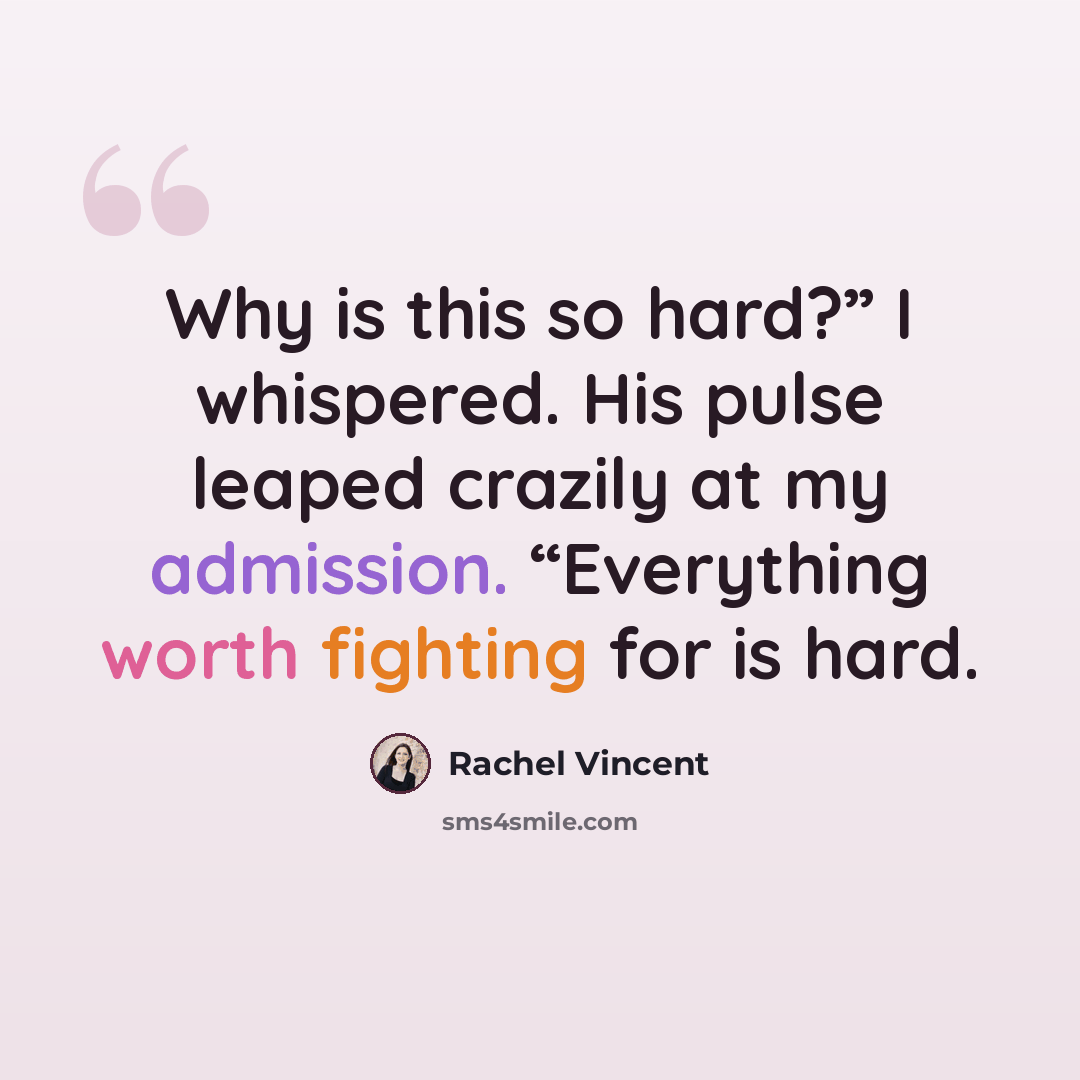 “Why is this so hard?” I whispered. His pulse leaped crazily at my admission. “Everything worth fighting for is hard.” quote by Rachel Vincent