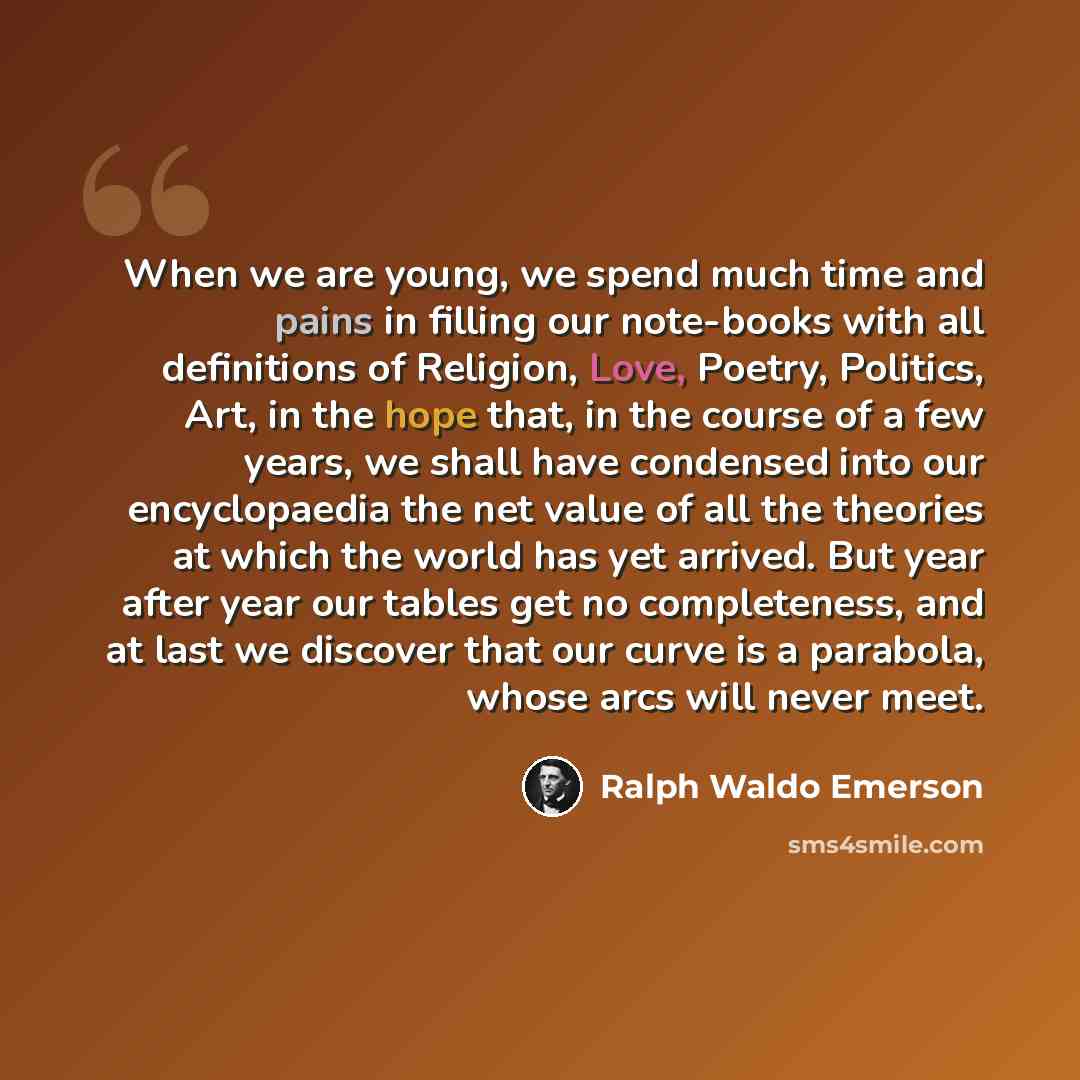 “When we are young, we spend much time and pains in filling our note-books with all definitions of Religion, Love, Poetry, Politics, Art, in the hope that, in the course of a few years, we shall have condensed into our encyclopaedia the net value of all the theories at which the world has yet…” quote by Ralph Waldo Emerson