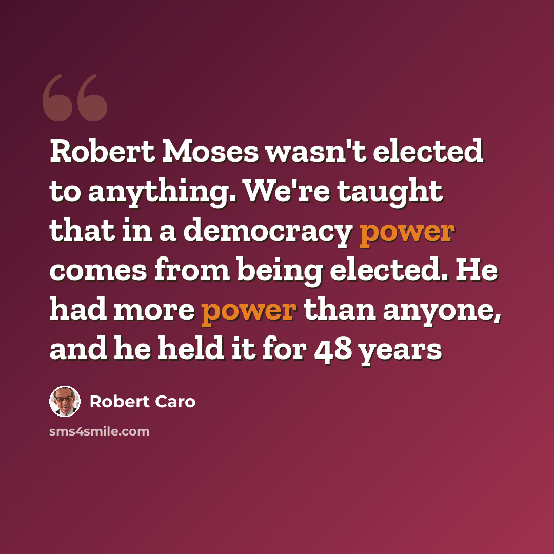 “Robert Moses wasn't elected to anything. We're taught that in a democracy power comes from being elected. He had more power than anyone, and he held it for 48 years” quote by Robert Caro