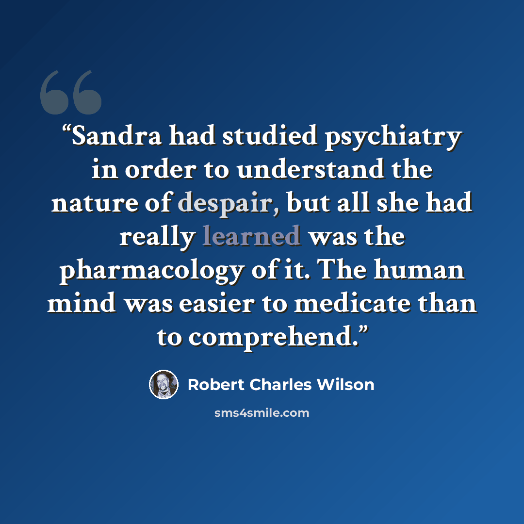 “Sandra had studied psychiatry in order to understand the nature of despair, but all she had really learned was the pharmacology of it. The human mind was easier to medicate than to comprehend.” quote by Robert Charles Wilson
