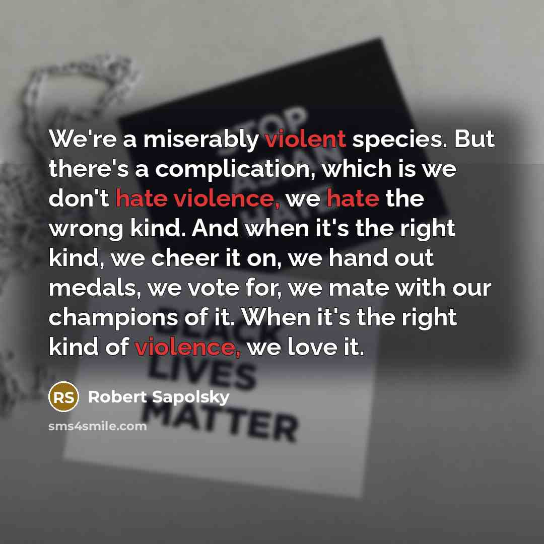 “We're a miserably violent species. But there's a complication, which is we don't hate violence, we hate the wrong kind. And when it's the right kind, we cheer it on, we hand out medals, we vote for, we mate with our champions of it. When it's the right kind of violence, we love it.” quote by Robert Sapolsky