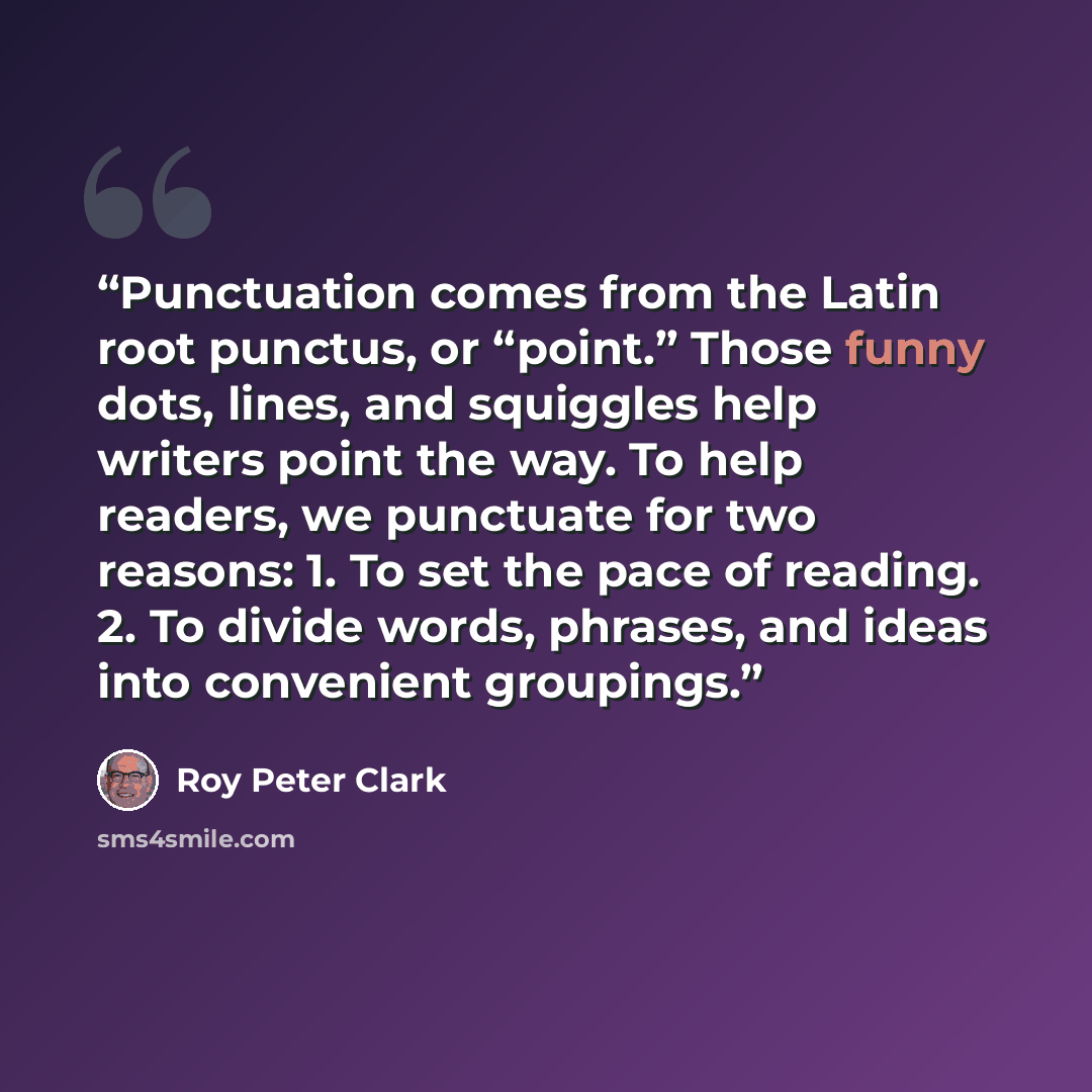 “Punctuation comes from the Latin root punctus, or “point.” Those funny dots, lines, and squiggles help writers point the way. To help readers, we punctuate for two reasons: 1. To set the pace of reading. 2. To divide words, phrases, and ideas into convenient groupings.” quote by Roy Peter Clark