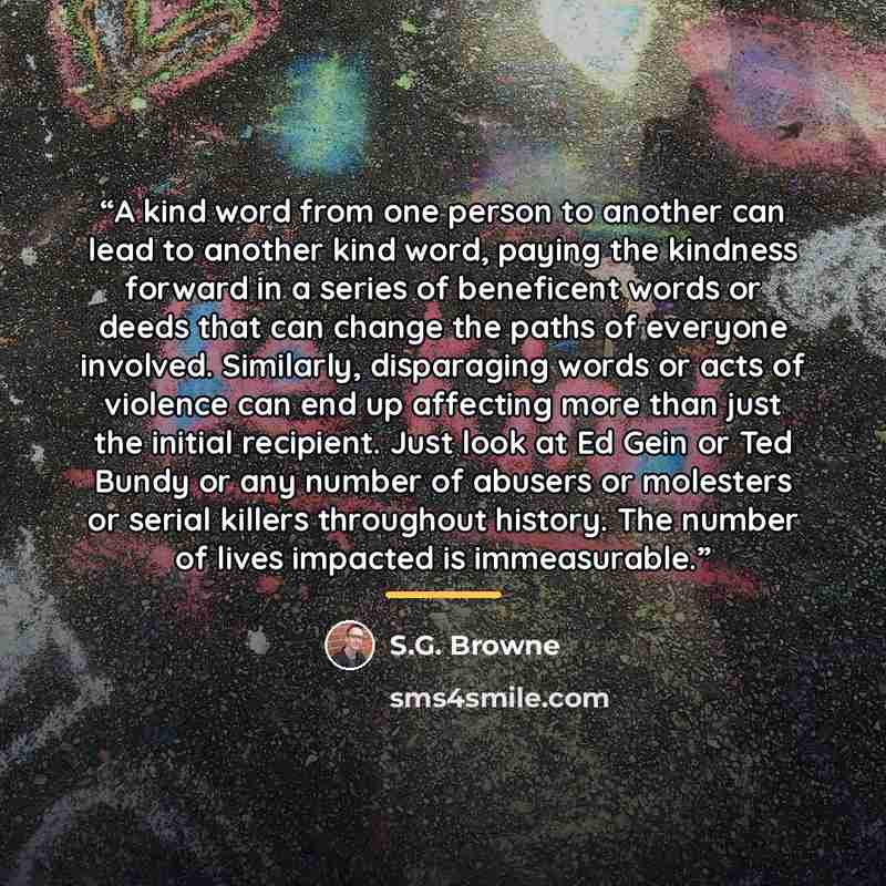 “A kind word from one person to another can lead to another kind word, paying the kindness forward in a series of beneficent words or deeds that can change the paths of everyone involved. Similarly, disparaging words or acts of violence can end up affecting more than just the initial recipient…” quote by S.G. Browne